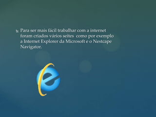 

Para ser mais fácil trabalhar com a internet
foram criados vários seites como por exemplo
a Internet Explorer da Microsoft e o Nestcape
Navigator.

 
