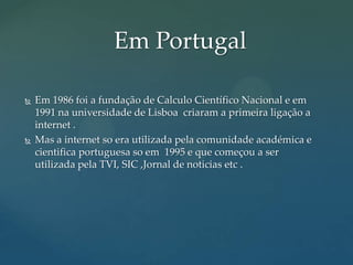 Em Portugal




Em 1986 foi a fundação de Calculo Científico Nacional e em
1991 na universidade de Lisboa criaram a primeira ligação a
internet .
Mas a internet so era utilizada pela comunidade académica e
cientifica portuguesa so em 1995 e que começou a ser
utilizada pela TVI, SIC ,Jornal de noticias etc .

 
