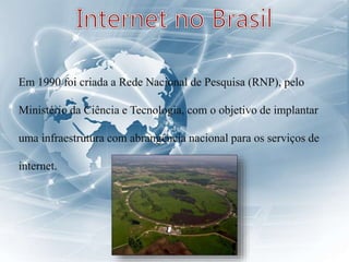 Em 1990 foi criada a Rede Nacional de Pesquisa (RNP), pelo
Ministério da Ciência e Tecnologia, com o objetivo de implantar
uma infraestrutura com abrangência nacional para os serviços de
internet.
 