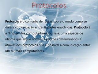 Protocolo é o conjunto de regras sobre o modo como se
dará a comunicação entre as partes envolvidas. Protocolo é
a "língua" dos computadores, ou seja, uma espécie de
idioma que segue normas e padrões determinados. É
através dos protocolos que é possível a comunicação entre
um ou mais computadores.
 