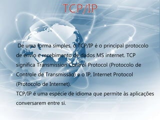 De uma forma simples, o TCP/IP é o principal protocolo
de envio e recebimento de dados MS internet. TCP
significa Transmission Control Protocol (Protocolo de
Controle de Transmissão) e o IP, Internet Protocol
(Protocolo de Internet).
TCP/IP é uma espécie de idioma que permite às aplicações
conversarem entre si.
 