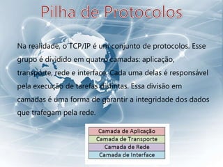 Na realidade, o TCP/IP é um conjunto de protocolos. Esse
grupo é dividido em quatro camadas: aplicação,
transporte, rede e interface. Cada uma delas é responsável
pela execução de tarefas distintas. Essa divisão em
camadas é uma forma de garantir a integridade dos dados
que trafegam pela rede.
 