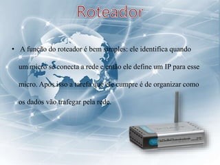 • A função do roteador é bem simples: ele identifica quando
um micro se conecta a rede e então ele define um IP para esse
micro. Após isso a tarefa que ele cumpre é de organizar como
os dados vão trafegar pela rede.
 