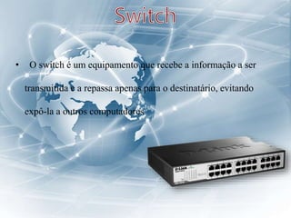 • O switch é um equipamento que recebe a informação a ser
transmitida e a repassa apenas para o destinatário, evitando
expô-la a outros computadores
 