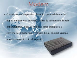• O modem é um dispositivo eletrônico que modula um sinal
digital em uma onda analógica, capaz de ser transmitida pela
linha telefônica, e que de modula o sinal analógico e o
converte novamente para o formato digital original, criando
uma comunicação entre dois pontos.
 