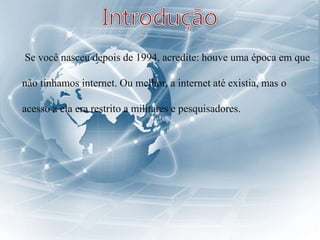 Se você nasceu depois de 1994, acredite: houve uma época em que
não tínhamos internet. Ou melhor, a internet até existia, mas o
acesso a ela era restrito a militares e pesquisadores.
 