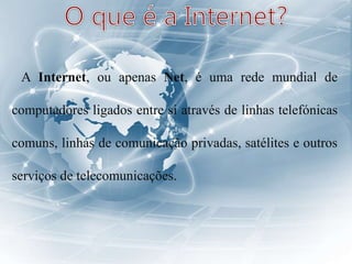 A Internet, ou apenas Net, é uma rede mundial de
computadores ligados entre si através de linhas telefónicas
comuns, linhas de comunicação privadas, satélites e outros
serviços de telecomunicações.
 