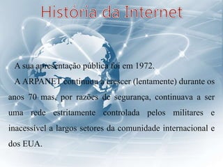 A sua apresentação pública foi em 1972.
A ARPANET continuou a crescer (lentamente) durante os
anos 70 mas, por razões de segurança, continuava a ser
uma rede estritamente controlada pelos militares e
inacessível a largos setores da comunidade internacional e
dos EUA.
 