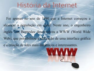 Foi apenas no ano de 1990 que a Internet começou a
alcançar a população em geral. Neste ano, o engenheiro
inglês Tim Berneslee desenvolveu a WWW (World Wide
Web), que possibilitou a utilização de uma interface gráfica
e a criação de sites mais dinâmicos e interessantes.
 