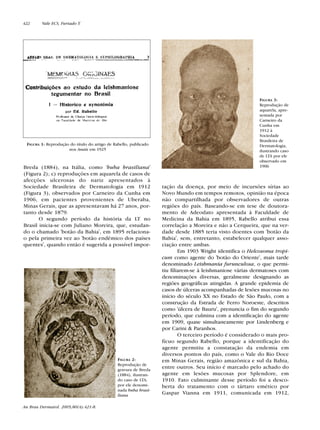 Breda (1884), na Itália, como 'buba brasiliana'
(Figura 2); c) reproduções em aquarela de casos de
afecções ulcerosas do nariz apresentados à
Sociedade Brasileira de Dermatologia em 1912
(Figura 3), observados por Carneiro da Cunha em
1906, em pacientes provenientes de Uberaba,
Minas Gerais, que as apresentavam há 27 anos, por-
tanto desde 1879.
O segundo período da história da LT no
Brasil inicia-se com Juliano Moreira, que, estudan-
do o chamado 'botão da Bahia', em 1895 relaciona-
o pela primeira vez ao 'botão endêmico dos países
quentes', quando então é sugerida a possível impor-
tação da doença, por meio de incursões sírias ao
Novo Mundo em tempos remotos, opinião na época
não compartilhada por observadores de outras
regiões do país. Baseando-se em tese de doutora-
mento de Adeodato apresentada à Faculdade de
Medicina da Bahia em 1895, Rabello atribui essa
correlação a Moreira e não a Cerqueira, que na ver-
dade desde 1885 teria visto doentes com 'botão da
Bahia', sem, entretanto, estabelecer qualquer asso-
ciação entre ambas.
Em 1903 Wright identifica o Helcosoma tropi-
cum como agente do 'botão do Oriente', mais tarde
denominado Leishmania furunculosa, o que permi-
tiu filiarem-se à leishmaniose várias dermatoses com
denominações diversas, geralmente designando as
regiões geográficas atingidas. A grande epidemia de
casos de úlceras acompanhadas de lesões mucosas no
início do século XX no Estado de São Paulo, com a
construção da Estrada de Ferro Noroeste, descritos
como 'úlcera de Bauru', prenuncia o fim do segundo
período, que culmina com a identificação do agente
em 1909, quase simultaneamente por Lindenberg e
por Carini & Paranhos.
O terceiro período é considerado o mais pro-
fícuo segundo Rabello, porque a identificação do
agente permitiu a constatação da endemia em
diversos pontos do país, como o Vale do Rio Doce
em Minas Gerais, região amazônica e sul da Bahia,
entre outros. Seu início é marcado pelo achado do
agente em lesões mucosas por Splendore, em
1910. Fato culminante desse período foi a desco-
berta do tratamento com o tártaro emético por
Gaspar Vianna em 1911, comunicada em 1912,
FIGURA 1: Reprodução do título do artigo de Rabello, publicado
nos Anais em 1925
FIGURA 2:
Reprodução de
gravura de Breda
(1884), ilustran-
do caso de LTA,
por ele denomi-
nada buba brasi-
liana
FIGURA 3:
Reprodução de
aquarela, apre-
sentada por
Carneiro da
Cunha em
1912 à
Sociedade
Brasileira de
Dermatologia,
ilustrando caso
de LTA por ele
observado em
1906
422 Vale ECS, Furtado T.
An Bras Dermatol. 2005;80(4):421-8.
Revista80N480.qxd 08.09.05 11:34 Page 422
 
