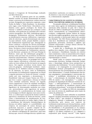 durante o Congresso de Dermatologia realizado
em Belo Horizonte.
Ao final da primeira parte de seu trabalho,
Rabello conclui ter ficado demonstrada há muito
tempo a presença da leishmaniose cutâneo-mucosa
no país, designada por expressões regionais, como
'botão da Bahia' e 'buba brasiliana', ou denomina-
ções vagas, como 'ferida brava'. Descoberta a leis-
hmânia como agente etiológico do 'botão do
Oriente' e também verificada nas condições acima
referidas, estas puderam ser incluídas sob o mesmo
critério nosográfico. Em 1909, Lindenberg sugere a
designação 'leishmaniose ulcerosa'. Reconhecidas
as manifestações mucosas, infiltrativas e vegetantes
além de ulcerosas, aquela denominação não pode-
ria mais subsistir. Assim, propõe Rabello a expres-
são 'leishmaniose tegumentar' que, abrangendo as
lesões cutâneas e mucosas de diversa morfologia,
permite sua distinção da forma visceral de leishma-
niose. Na época o autor encontrava duplo inconve-
niente na denominação de 'leishmaniose america-
na das florestas', proposta em 1913 por Brumpt &
Pedroso, tanto por dar delimitação geográfica à
doença como por fazer da ocorrência em florestas
elemento preponderante. Chamava a atenção para
o fato de a doença existir e se propagar fora de flo-
restas virgens, referindo-se a diversos casos obser-
vados na zona urbana do Rio de Janeiro já naquela
época. Em seguida reconhece serem muitos dos
casos de gangosa - rinofaringite mutilante - mani-
festações de LT. Também comenta a impossibilida-
de de distinção, na época, entre as leishmânias
encontradas na leishmaniose tegumentar no Brasil
e aquelas presentes no 'botão do Oriente', conside-
rando por isso imprópria a denominação 'L.
brasiliensis' dada por Gaspar Vianna em 1911, o
que leva o autor a questionar a doença no Brasil
como entidade autônoma. Discute em seguida
outros argumentos a favor de entidade nosológica
única. Entre esses refere: a) a atribuição ao caráter
fagedênico de determinadas moléstias nos trópi-
cos, provavelmente pela ingerência de germes
secundários; b) a predominância de formas cutâ-
neas benignas no Brasil, algumas vezes auto-resolu-
tivas; c) a observação ocasional de formas cutâneas
agressivas e mutilantes de 'botão do Oriente', assim
como a demonstração de manifestações de leis-
hmaniose mucosa grave no Sudão, Egito e Índia; d)
a semelhança das alterações histopatológicas da
doença em ambas regiões; e) a possibilidade, nos
trópicos, da associação de outras doenças que
poderiam mascarar o quadro original da LT.
Conclui Rabello que "não poderá, por conseqüên-
cia, subsistir a designação de 'americana', para uma
doença que, sem ter etiologia diversa e quadro ana-
tomoclínico autônomo, já começa a ser vista fora
da América e cuja zona de propagação será de futu-
ro, evidentemente ampliada".
CARACTERIZAÇÃO DO AGENTE DA LEISHMA-
NIOSE TEGUMENTAR AMERICANA NO BRASIL
No passado admitia-se a Leishmania brazilien-
sis como único agente da leishmaniose tegumentar
americana (LTA) existente no país. Até o início da
década de 1960 as classificações dos parasitas basea-
vam-se exclusivamente no comportamento clínico-
evolutivo, configurando formas clínicas da doença
nas diversas regiões geográficas, posto que a morfolo-
gia dos parasitas à microscopia óptica não permitia
sua distinção.2
Em 1961 Pessoa já propunha a subdi-
visão da L. braziliensis nas variedades braziliensis,
guyanensis, peruviana, mexicana e pifanoi, que
estariam relacionadas a formas clínicas diversas da
doença em diferentes regiões.3
A partir daí, a classificação das leishmânias
ganhou novo impulso, com a distinção dos comple-
xos mexicana e braziliensis, baseada em critérios
mais consistentes, como as características do compor-
tamento do parasita em meios de cultura, animais de
experimentação e vetores.4
Desde então os avanços representados pela
microscopia eletrônica, biologia molecular, bioquí-
mica e imunologia abriram novas perspectivas na
taxonomia das leishmânias.5
Os novos métodos que
passaram a ser empregados na caracterização das
leishmânias incluem principalmente o estudo do
desenvolvimento dos promastigotas no intestino do
vetor flebotomíneo,6
o estudo morfométrico das for-
mas amastigotas e promastigotas à microscopia ele-
trônica,7-9
a mobilidade eletroforética de isoenzi-
mas,10
a determinação da densidade flutuante do
DNA do núcleo e do cinetoplasto,11,12
a análise de
produtos de degradação do DNA por enzimas de res-
trição,13
a radioespirometria,14
a caracterização de
antígenos específicos de membrana externa pelos
anticorpos monoclonais,15
as técnicas de hibridização
do DNA/RNA16,17
e a análise do DNA do cinetoplasto
por meio da técnica de amplificação pela reação da
cadeia da polimerase.12,18
As classificações mais utilizadas na atualidade
seguem o modelo taxonômico proposto por Lainson
& Shaw (1987),19
que dividem as leishmânias nos
subgêneros Viannia e Leishmania. No Brasil são
reconhecidas pelo menos sete espécies de
Leishmania responsáveis por doença humana, sendo
a forma tegumentar causada principalmente pela L.
(V.) braziliensis, L. (V.) guyanensis e L. (L.) amazo-
nensis e, mais raramente, pela L. (V.) lainsoni, L. (V.)
naiffi e L. (V.) shawi, enquanto a L. (L.) chagasi é a
responsável pela doença visceral.12
Cada espécie
Leishmaniose tegumentar no Brasil: revisão histórica... 423
An Bras Dermatol. 2005;80(4):421-8.
Revista80N480.qxd 08.09.05 11:34 Page 423
 