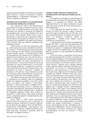 apresenta particularidades concernentes às manifes-
tações clínicas, a vetores, reservatórios e padrões
epidemiológicos, à distribuição geográfica e até
mesmo à resposta terapêutica.
DISTRIBUIÇÃO GEOGRÁFICA DA LEISHMANIOSE
TEGUMENTAR AMERICANA NO BRASIL
Até a década de 1950 a LTA disseminou-se
praticamente por todo o território nacional, coinci-
dindo com o desflorestamento provocado pela
construção de estradas e instalação de aglomera-
dos populacionais, com maior incidência nos esta-
dos de São Paulo, Paraná, Minas Gerais, Ceará e
Pernambuco. A partir daí até a década de 1960, a
doença parece ter entrado em declínio, com o des-
matamento já completado nas regiões mais urbani-
zadas do país, além da relativa estabilidade das
populações rurais.2
Desde então, em áreas de colonização anti-
ga, novos surtos vêm sendo assinalados em diver-
sos estados.20
No Rio de Janeiro foram particular-
mente relatados na Ilha Grande, em Jacarepaguá,
Campo Grande e Parati.21
Em Minas Gerais, além
da permanência dos antigos focos endêmicos na
região de mata atlântica nos vales do Rio Doce e
Mucuri,22
foram registrados numerosos casos fora
dessas áreas, alguns na região metropolitana de
Belo Horizonte.23
Novos focos foram descritos em
São Paulo, no Vale do Mogi-Guaçu e na zona lito-
rânea do Vale da Ribeira,24
e grande foco foi obser-
vado na periferia da capital do Espírito Santo, nos
municípios de Viana e Cariacica.25
Também no
Nordeste a LTA persiste como endemia em áreas
de civilização antiga, especialmente nas zonas ser-
ranas dos estados do Ceará, Paraíba e Bahia.26
Nos últimos 20 anos tem sido observado fran-
co crescimento da endemia, tanto em magnitude
quanto em expansão geográfica, com surtos epidê-
micos na regiões Sul, Sudeste, Centro-Oeste,
Nordeste e, mais recentemente, na Região Norte.27
Nas áreas de colonização recente, a expansão está
associada à derrubada de matas para construção de
estradas, novos núcleos populacionais e ampliação
de atividades agrícolas, sendo mais comum na
Amazônia28
e Centro-Oeste, onde atinge principal-
mente a população migrante, freqüentemente pou-
pando os indígenas.2
Entre 1985 e 1999 foram registrados
388.155 casos da doença no país, sendo que no
último ano foram verificados os maiores coeficien-
tes de detecção nas regiões Norte (92/100.000) e
Centro-Oeste (50/100.000), especialmente nos
estados de Mato Grosso, Amapá, Rondônia, Acre,
Pará, Amazonas, Tocantins e Roraima, além de
Maranhão, na Região Nordeste.27
TEORIAS SOBRE ORIGEM E EXPANSÃO DA
LEISHMANIOSE TEGUMENTAR AMERICANA NO
BRASIL
Os progressos na biologia e epidemiologia da
LTA permitiram a evolução do conhecimento sobre a
origem e a expansão da doença. Em 2003,
Altamirano-Enciso et al. fazem interessante revisão
sobre esse tema, a partir de fontes históricas pré- e
pós-colombianas.29
Com a descrição do 'botão da Bahia' e sua
filiação ao 'botão do Oriente', surgia a primeira
teoria da origem 'mediterrânea' da LTA, que teria
sido importada durante as viagens de fenícios ou
sírios ao Nordeste brasileiro ainda na
Antigüidade,30,31
embora essas viagens nunca
tenham sido comprovadas.
A segunda teoria seria a 'andina', formulada por
Rabello em 1925,1
a partir dos descobrimentos dos
huacos peruanos. Embora não aceita por todos os
estudiosos do assunto,32
a proposta de Rabello sobre
a origem da LTA em territórios frios, nas regiões da
Bolívia e do Peru, é a que predomina na literatura
biomédica.29
A terceira teoria, a 'amazônica', foi proposta
por Marzochi & Marzochi em 1994,33
com base em
estudos epidemiológicos e de distribuição geográ-
fica da Leishmania (Viannia) braziliensis em dife-
rentes ecossistemas, envolvendo vetores e reserva-
tórios diversos. Sugerem que a doença humana
tenha surgido na região amazônica ocidental, prin-
cipalmente ao sul do rio Marañon-Solimões-
Amazonas, onde predomina a L. (V.) braziliensis.
Em acordo com a hipótese de disseminação da LTA
sugerida por Rabello, admitem ainda que o pro-
cesso de dispersão para outras áreas do Brasil é
recente e que tenha ocorrido sobretudo durante o
ciclo econômico da borracha, entre 1880 e 1912,
que atraiu milhares de nordestinos - essa popula-
ção, após o declínio desse ciclo, retornou às ori-
gens ou, atraída pela expansão do cultivo do café,
migrou para a Região Sudeste, particularmente
Minas Gerais e São Paulo. Essa migração deu-se
por volta de 1930, quando se iniciou a grande epi-
demia da LTA.34
Outros ciclos posteriores, que tam-
bém implicaram mobilidades sociais para o sul da
Amazônia, como a construção de estradas (1960-
70), a mineração de ouro (1970-80) e a exploração
de madeira (1980-90), teriam contribuído para a
expansão da LTA, com reaparecimento em vários
estados das regiões Centro-Oeste e Sudeste, e
recente aparecimento no Sul, coincidindo com o
retorno dos trabalhadores. Deve-se ainda destacar
a urbanização da doença verificada nas regiões
metropolitanas do Rio de Janeiro35
e Belo
Horizonte.23
424 Vale ECS, Furtado T.
An Bras Dermatol. 2005;80(4):421-8.
Revista80N480.qxd 08.09.05 11:34 Page 424
 