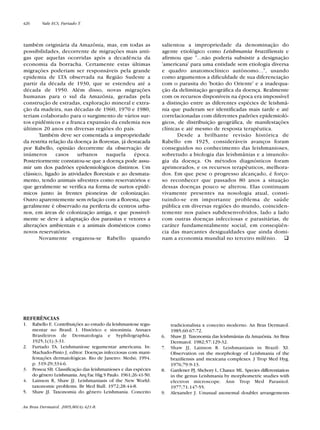também originária da Amazônia, mas, em todas as
possibilidades, decorrente de migrações mais anti-
gas que aquelas ocorridas após a decadência da
economia da borracha. Certamente estas últimas
migrações poderiam ser responsáveis pela grande
epidemia de LTA observada na Região Sudeste a
partir da década de 1930, que se estendeu até a
década de 1950. Além disso, novas migrações
humanas para o sul da Amazônia, geradas pela
construção de estradas, exploração mineral e extra-
ção da madeira, nas décadas de 1960, 1970 e 1980,
teriam colaborado para o surgimento de vários sur-
tos epidêmicos e a franca expansão da endemia nos
últimos 20 anos em diversas regiões do país.
Também deve ser comentada a impropriedade
da restrita relação da doença às florestas, já destacada
por Rabello, opinião decorrente da observação de
inúmeros casos urbanos naquela época.
Posteriormente constatou-se que a doença pode assu-
mir um dos padrões epidemiológicos distintos. Um
clássico, ligado às atividades florestais e ao desmata-
mento, tendo animais silvestres como reservatórios e
que geralmente se verifica na forma de surtos epidê-
micos junto às frentes pioneiras de colonização.
Outro aparentemente sem relação com a floresta, que
geralmente é observado na periferia de centros urba-
nos, em áreas de colonização antiga, e que possivel-
mente se deve à adaptação dos parasitas e vetores a
alterações ambientais e a animais domésticos como
novos reservatórios.
Novamente enganou-se Rabello quando
salientou a impropriedade da denominação do
agente etiológico como Leishmania braziliensis e
afirmou que "...não poderia subsistir a designação
'americana' para uma entidade sem etiologia diversa
e quadro anatomoclínico autônomo...", usando
como argumentos a dificuldade de sua diferenciação
com o parasita do 'botão do Oriente' e a inadequa-
ção da delimitação geográfica da doença. Realmente
com os recursos disponíveis na época era impossível
a distinção entre as diferentes espécies de leishmâ-
nia que puderam ser identificadas mais tarde e até
correlacionadas com diferentes padrões epidemioló-
gicos, de distribuição geográfica, de manifestações
clínicas e até mesmo de resposta terapêutica.
Desde a brilhante revisão histórica de
Rabello em 1925, consideráveis avanços foram
conseguidos no conhecimento das leishmanioses,
sobretudo a biologia das leishmânias e a imunolo-
gia da doença. Os métodos diagnósticos foram
aprimorados, e os recursos terapêuticos, melhora-
dos. Em que pese o progresso alcançado, é forço-
so reconhecer que passados 80 anos a situação
dessas doenças pouco se alterou. Elas continuam
vivamente presentes na nosologia atual, consti-
tuindo-se em importante problema de saúde
pública em diversas regiões do mundo, coinciden-
temente nos países subdesenvolvidos, lado a lado
com outras doenças infecciosas e parasitárias, de
caráter fundamentalmente social, em conseqüên-
cia das marcantes desigualdades que ainda domi-
nam a economia mundial no terceiro milênio.
tradicionalista x conceito moderno. An Bras Dermatol.
1985;60:67-72.
6. Shaw JJ. Taxonomia das leishmânias da Amazônia. An Bras
Dermatol. 1982;57:129-32.
7. Shaw JJ, Lainson R. Leishmaniasis in Brazil: XI.
Observation on the morphology of Leishmania of the
braziliensis and mexicana complexes. J Trop Med Hyg.
1976;79:9-13.
8. Gardener PJ, Shchory L, Chance ML. Species differentiation
in the genus Leishmania by morphometric studies with
electron microscope. Ann Trop Med Parasitol.
1977;71:147-55.
9. Alexander J. Unusual axonemal doublet arrangements
REFERÊNCIAS
1. Rabello E. Contribuições ao estudo da leishmaniose tegu-
mentar no Brasil. I. Histórico e sinonímia. Annaes
Brasileiros de Dermatologia e Syphilographia.
1925;1(1):3-31.
2. Furtado TA. Leishmaniose tegumentar americana. In:
Machado-Pinto J, editor. Doenças infecciosas com mani-
festações dermatológicas. Rio de Janeiro: Medsi; 1994.
p. 319-29;334-6.
3. Pessoa SB. Classificação das leishmanioses e das espécies
do gênero Leishmania. Arq Fac Hig S Paulo. 1961;26:41-50.
4. Lainson R, Shaw JJ. Leishmaniasis of the New World:
taxonomic problems. Br Med Bull. 1972;28:44-8.
5. Shaw JJ. Taxonomia do gênero Leishmania. Conceito
An Bras Dermatol. 2005;80(4):421-8.
426 Vale ECS, Furtado T.
Revista80N480.qxd 08.09.05 11:34 Page 426
 