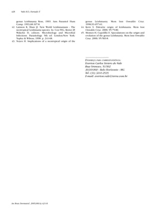 genus Leishmania Ross, 1903. Ann Parasitol Hum
Comp. 1993;68:107-8.
42. Lainson R, Shaw JJ. New World Leishmaniasis - The
neotropical Leishmania species. In: Cox FEG, Kreier JP,
Wakelin D, editors. Microbiology and Microbial
Infections. Parasitology. 9th ed. London/New York:
Topley & Wilson; 1998. p. 241-68.
43. Noyes H. Implications of a neotropical origin of the
genus Leishmania. Mem Inst Oswaldo Cruz.
1998;93:657-61.
44. Kern S. Paleartic origin of leishmania. Mem Inst
Oswaldo Cruz. 2000; 95:75-80.
45. Momen H, Cupolillo E. Speculations on the origin and
evolution of the genus Leishmania. Mem Inst Oswaldo
Cruz. 2000; 95:583-8.
ENDEREÇO PARA CORRESPONDÊNCIA:
Everton Carlos Siviero do Vale
Rua Orenoco, 51/502
30310-060 - Belo Horizonte - MG
Tel.:(31) 3241-2535
E-mail: everton.vale@terra.com.br
An Bras Dermatol. 2005;80(4):421-8.
428 Vale ECS, Furtado T.
Revista80N480.qxd 08.09.05 11:34 Page 428
 