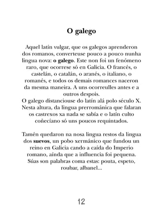 O galego

  Aquel latín vulgar, que os galegos aprenderon
dos romanos, converteuse pouco a pouco nunha
lingua nova: o galego. Este non foi un fenómeno
   raro, que ocorrese só en Galicia. O francés, o
     castelán, o catalán, o aranés, o italiano, o
  romanés, e todos os demais romances naceron
 da mesma maneira. A uns ocorreulles antes e a
                   outros despois.
O galego distanciouse do latín alá polo século X.
Nesta altura, da lingua prerrománica que falaran
    os castrexos xa nada se sabía e o latín culto
       coñecíano só uns poucos requintados.

Tamén quedaron na nosa lingua restos da lingua
 dos suevos, un pobo xermánico que fundou un
   reino en Galicia cando a caída do Imperio
  romano, aínda que a influencia foi pequena.
  Súas son palabras coma estas: pouta, espeto,
                roubar, albanel...




                      12
 