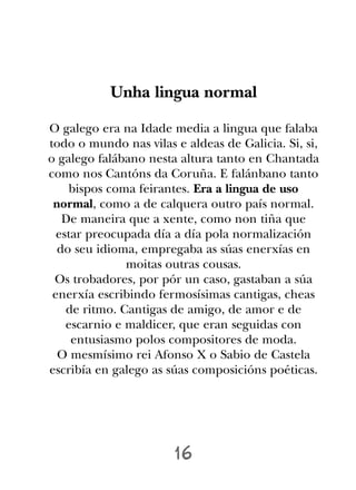 Unha lingua normal

O galego era na Idade media a lingua que falaba
todo o mundo nas vilas e aldeas de Galicia. Si, si,
o galego falábano nesta altura tanto en Chantada
como nos Cantóns da Coruña. E falánbano tanto
    bispos coma feirantes. Era a lingua de uso
 normal, como a de calquera outro país normal.
   De maneira que a xente, como non tiña que
  estar preocupada día a día pola normalización
  do seu idioma, empregaba as súas enerxías en
               moitas outras cousas.
 Os trobadores, por pór un caso, gastaban a súa
 enerxía escribindo fermosísimas cantigas, cheas
    de ritmo. Cantigas de amigo, de amor e de
    escarnio e maldicer, que eran seguidas con
     entusiasmo polos compositores de moda.
  O mesmísimo rei Afonso X o Sabio de Castela
escribía en galego as súas composicións poéticas.




                       16
 