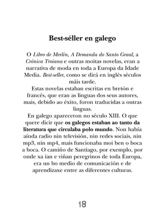 Best-séller en galego

  O Libro de Merlín, A Demanda do Santo Graal, a
 Crónica Troiana e outras moitas novelas, eran a
  narrativa de moda en toda a Europa da Idade
 Media. Best-seller, como se dirá en inglés séculos
                      máis tarde.
    Estas novelas estaban escritas en bretón e
  francés, que eran as linguas dos seus autores,
mais, debido ao éxito, foron traducidas a outras
                       linguas.
   En galego apareceron no século XIII. O que
 quere dicir que os galegos estaban ao tanto da
literatura que circulaba polo mundo. Non había
aínda radio nin televisión, nin redes sociais, nin
mp3, nin mp4, mais funcionaba moi ben o boca
a boca. O camiño de Santiago, por exemplo, por
onde xa ían e viñan peregrinos de toda Europa,
     era un bo medio de comunicación e de
     aprendizaxe entre as diferentes culturas.




                       18
 