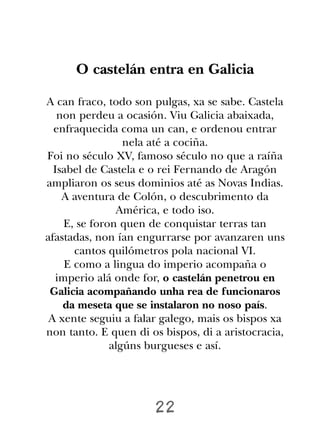 O castelán entra en Galicia

A can fraco, todo son pulgas, xa se sabe. Castela
   non perdeu a ocasión. Viu Galicia abaixada,
  enfraquecida coma un can, e ordenou entrar
                  nela até a cociña.
Foi no século XV, famoso século no que a raíña
  Isabel de Castela e o rei Fernando de Aragón
ampliaron os seus dominios até as Novas Indias.
    A aventura de Colón, o descubrimento da
                América, e todo iso.
     E, se foron quen de conquistar terras tan
afastadas, non ían engurrarse por avanzaren uns
       cantos quilómetros pola nacional VI.
     E como a lingua do imperio acompaña o
   imperio alá onde for, o castelán penetrou en
 Galicia acompañando unha rea de funcionaros
    da meseta que se instalaron no noso país.
 A xente seguiu a falar galego, mais os bispos xa
non tanto. E quen di os bispos, di a aristocracia,
               algúns burgueses e así.




                      22
 