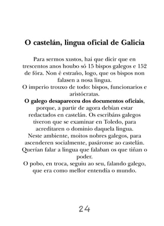 O castelán, lingua oficial de Galicia

     Para sermos xustos, hai que dicir que en
trescentos anos houbo só 15 bispos galegos e 152
 de fóra. Non é estraño, logo, que os bispos non
               falasen a nosa lingua.
O imperio trouxo de todo: bispos, funcionarios e
                    aristócratas.
 O galego desapareceu dos documentos oficiais,
       porque, a partir de agora debían estar
   redactados en castelán. Os escribáns galegos
     tiveron que se examinar en Toledo, para
      acreditaren o dominio daquela lingua.
  Neste ambiente, moitos nobres galegos, para
 ascenderen socialmente, pasáronse ao castelán.
Querían falar a lingua que falaban os que tiñan o
                       poder.
O pobo, en troca, seguiu ao seu, falando galego,
     que era como mellor entendía o mundo.




                      24
 
