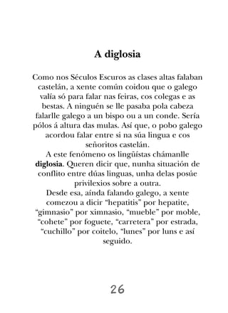 A diglosia

Como nos Séculos Escuros as clases altas falaban
  castelán, a xente común coidou que o galego
   valía só para falar nas feiras, cos colegas e as
    bestas. A ninguén se lle pasaba pola cabeza
 falarlle galego a un bispo ou a un conde. Sería
pólos á altura das mulas. Así que, o pobo galego
     acordou falar entre si na súa lingua e cos
                 señoritos castelán.
     A este fenómeno os lingüístas chámanlle
 diglosia. Queren dicir que, nunha situación de
  conflito entre dúas linguas, unha delas posúe
              privilexios sobre a outra.
     Desde esa, aínda falando galego, a xente
     comezou a dicir “hepatitis” por hepatite,
“gimnasio” por ximnasio, “mueble” por moble,
  “cohete” por foguete, “carretera” por estrada,
   “cuchillo” por coitelo, “lunes” por luns e así
                       seguido.




                       26
 