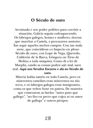 O Século de ouro

 Arruinada e sen poder político para corrixir a
    situación, Galicia seguiu enfraquecendo.
 Os labregos galegos, homes e mulleres, tiveron
 que marchar a Castela, a procuraren sustento.
Ían segar aqueles anchos campos. Con tan mala
  sorte, que coincidiron co Imperio en pleno
 Século de ouro, con Lope de Vega, Quevedo,
  Calderón de la Barca, Góngora ou Tirso de
    Molina a toda máquina. Como di a lei de
 Murphy, cando as cousas poden saír mal, saen
mal. Aquí nos Séculos Escuros e alá no Século de
                       ouro.
  Miseria había tamén en toda Castela, pero os
  miserentos casteláns eran miserentos na súa
 terra, e os labregos galegos eran inmigrantes,
coma os que veñen hoxe en patera. De maneira
    que comezaron as burlas: “antes puto que
gallego”, “no fíes en perro que cojea ni en amor
           de gallega” e outros piropos.




                     28
 