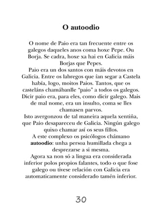 O autoodio

    O nome de Paio era tan frecuente entre os
   galegos daqueles anos coma hoxe Pepe. Ou
   Borja. Se cadra, hoxe xa hai en Galicia máis
                 Borjas que Pepes.
   Paio era un dos santos con máis devotos en
Galicia. Entre os labregos que ían segar a Castela
     había, logo, moitos Paios. Tantos, que os
casteláns chamábanlle “paio” a todos os galegos.
Dicir paio era, para eles, como dicir galego. Mais
    de mal nome, era un insulto, coma se lles
                 chamasen parvos.
 Isto avergonzou de tal maneira aquela xentiña,
que Paio desapareceu de Galicia. Ningún galego
          quixo chamar así os seus fillos.
     A este complexo os psicólogos chámano
    autoodio: unha persoa humillada chega a
              desprezarse a si mesma.
    Agora xa non só a lingua era considerada
 inferior polos propios falantes, todo o que fose
     galego ou tivese relación con Galicia era
  automaticamente considerado tamén inferior.



                      30
 