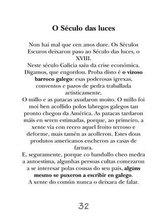 O Século das luces

   Non hai mal que cen anos dure. Os Séculos
  Escuros deixaron paso ao Século das luces, o
                       XVIII.
  Neste século Galicia saíu da crise económica.
 Digamos, que engordou. Proba disto é o vizoso
      barroco galego: esas poderosas igrexas,
      conventos e pazos de pedra traballada
                  artisticamente.
O millo e as patacas axudaron moito. O millo foi
   moi ben acollido polos labregos galegos tan
 pronto chegou da América. As patacas tardaron
máis en seren estimadas, porque, ao primeiro, a
    xente vía con receo aquel froito terroso e
  deforme, mais tamén as acolleron. Estes dous
    produtos americanos encheron as casas de
                      fartura.
E, seguramente, porque co bandullo cheo medra
a autoestima, algunhas persoas cultas comezaron
  a se interesar polas cousas do seu país, algúns
     mesmo se puxeron a escribir en galego.
   A xente do común nunca o deixara de falar.



                      32
 