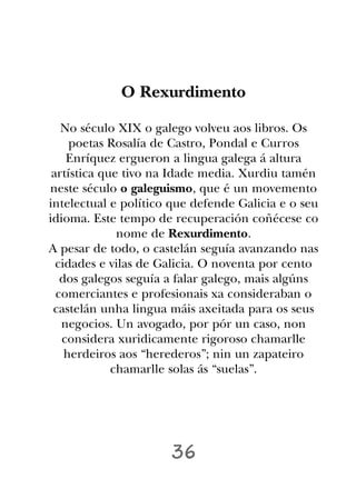 O Rexurdimento

   No século XIX o galego volveu aos libros. Os
     poetas Rosalía de Castro, Pondal e Curros
    Enríquez ergueron a lingua galega á altura
 artística que tivo na Idade media. Xurdiu tamén
neste século o galeguismo, que é un movemento
intelectual e político que defende Galicia e o seu
idioma. Este tempo de recuperación coñécese co
              nome de Rexurdimento.
A pesar de todo, o castelán seguía avanzando nas
  cidades e vilas de Galicia. O noventa por cento
   dos galegos seguía a falar galego, mais algúns
  comerciantes e profesionais xa consideraban o
 castelán unha lingua máis axeitada para os seus
   negocios. Un avogado, por pór un caso, non
   considera xuridicamente rigoroso chamarlle
    herdeiros aos “herederos”; nin un zapateiro
             chamarlle solas ás “suelas”.




                      36
 