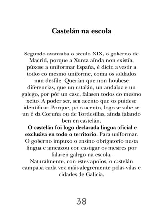 Castelán na escola

 Segundo avanzaba o século XIX, o goberno de
    Madrid, porque a Xunta aínda non existía,
   púxose a uniformar España, é dicir, a vestir a
   todos co mesmo uniforme, coma os soldados
      nun desfile. Querían que non houbese
   diferencias, que un catalán, un andaluz e un
galego, por pór un caso, falasen todos do mesmo
  xeito. A poder ser, sen acento que os puidese
 identificar. Porque, polo acento, logo se sabe se
un é da Coruña ou de Tordesillas, aínda falando
                   ben en castelán.
    O castelán foi logo declarada lingua oficial e
  exclusiva en todo o territorio. Para uniformar.
  O goberno impuxo o ensino obrigatorio nesta
  lingua e ameazou con castigar os mestres por
              falaren galego na escola.
    Naturalmente, con estes apoios, o castelán
campaba cada vez máis alegremente polas vilas e
                 cidades de Galicia.




                      38
 