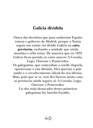 Galicia dividida

Outra das decisións que para uniformar España
  tomou o goberno de Madrid, porque a Xunta
   seguía sen existir, foi dividir Galicia en catro
    provincias, rachando a unidade que aínda
mantiña o vello reino. De maneira que en 1833
Galicia ficou partida en catro anacos: A Coruña,
           Lugo, Ourense e Pontevedra.
Os galeguistas, que comezaban a xurdir daquela,
 opuxéronse a esta división. Eles querían o país
unido e o recoñecemento oficial do seu idioma.
Mais, polo que se ve, non lles fixeron moito caso,
 as provincias aínda seguen aí: A Coruña, Lugo,
              Ourense e Pontevedra.
     Un dos máis destacados destes primeiros
          galeguistas foi Antolín Faraldo.




                      40
 