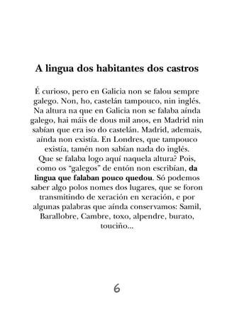 A lingua dos habitantes dos castros

 É curioso, pero en Galicia non se falou sempre
 galego. Non, ho, castelán tampouco, nin inglés.
 Na altura na que en Galicia non se falaba aínda
galego, hai máis de dous mil anos, en Madrid nin
sabían que era iso do castelán. Madrid, ademais,
  aínda non existía. En Londres, que tampouco
     existía, tamén non sabían nada do inglés.
   Que se falaba logo aquí naquela altura? Pois,
  como os “galegos” de entón non escribían, da
 lingua que falaban pouco quedou. Só podemos
saber algo polos nomes dos lugares, que se foron
   transmitindo de xeración en xeración, e por
 algunas palabras que aínda conservamos: Samil,
   Barallobre, Cambre, toxo, alpendre, burato,
                     touciño...




                      6
 