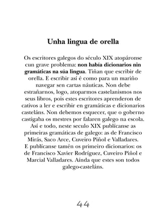 Unha lingua de orella

 Os escritores galegos do século XIX atopáronse
 cun grave problema: non había dicionarios nin
 gramáticas na súa lingua. Tiñan que escribir de
   orella. E escribir así é como para un mariño
      navegar sen cartas náuticas. Non debe
 estrañarnos, logo, atoparmos castelanismos nos
 seus libros, pois estes escritores aprenderon de
cativos a ler e escribir en gramáticas e dicionarios
casteláns. Non debemos esquecer, que o goberno
castigaba os mestres por falaren galego na escola.
    Así e todo, neste seculo XIX publícanse as
 primeiras gramáticas de galego: as de Francisco
  Mirás, Saco Arce, Cuveiro Piñol e Valladares.
 E publícanse tamén os primeiro dicionarios: os
 de Francisco Xavier Rodríguez, Cuveiro Piñol e
  Marcial Valladares. Aínda que estes son todos
                  galego-casteláns.




                       44
 