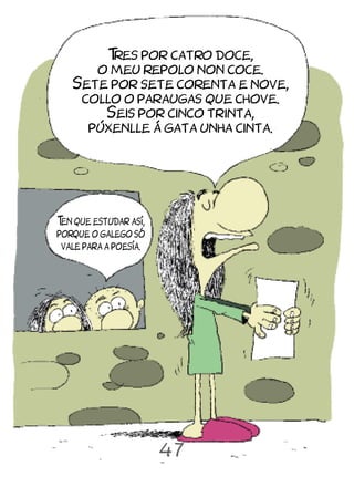 T por catro doce,
        res
      o meu repolo non coce.
   Sete por sete corenta e nove,
    collo o paraugas que chove.
       Seis por cinco trinta,
     púxenlle á gata unha cinta.




T que estudar así,
 en
porque o galego só
 vale para a poesía.




                       47
 