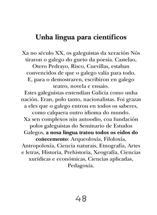 Unha lingua para científicos

Xa no século XX, os galeguistas da xeración Nós
  tiraron o galego do gueto da poesía. Castelao,
      Otero Pedrayo, Risco, Cuevillas, estaban
   convencidos de que o galego valía para todo.
   E, para o demostraren, escribiron en galego
              teatro, novela e ensaio.
 Estes galeguistas entendían Galicia como unha
nación. Eran, polo tanto, nacionalistas. Foi grazas
 a eles que o galego entrou en todos os saberes,
     como calquera outro idioma do mundo.
 Xa sen complexos nin autoodio, coa fundación
    polos galeguistas do Seminario de Estudos
 Galegos, a nosa lingua tratou todos os eidos do
       coñecemento: Arqueoloxía, Filoloxía,
Antropoloxía, Ciencia naturais, Etnografía, Artes
e letras, Historia, Prehistoria, Xeografía, Ciencias
    xurídicas e económicas, Ciencias aplicadas,
                     Pedagoxía.




                       48
 