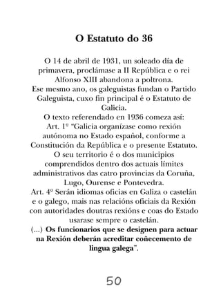 O Estatuto do 36

     O 14 de abril de 1931, un soleado día de
   primavera, proclámase a II República e o rei
         Alfonso XIII abandona a poltrona.
 Ese mesmo ano, os galeguistas fundan o Partido
   Galeguista, cuxo fin principal é o Estatuto de
                        Galicia.
     O texto referendado en 1936 comeza así:
       Art. 1º “Galicia organízase como rexión
     autónoma no Estado español, conforme a
Constitución da República e o presente Estatuto.
         O seu territorio é o dos municipios
      comprendidos dentro dos actuais límites
 administrativos das catro provincias da Coruña,
             Lugo, Ourense e Pontevedra.
Art. 4º Serán idiomas oficias en Galiza o castelán
 e o galego, mais nas relacións oficiais da Rexión
con autoridades doutras rexións e coas do Estado
              usarase sempre o castelán.
(...) Os funcionarios que se designen para actuar
  na Rexión deberán acreditar coñecemento de
                    lingua galega”.



                      50
 