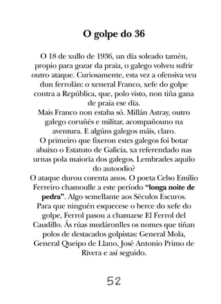 O golpe do 36

   O 18 de xullo de 1936, un día soleado tamén,
 propio para gozar da praia, o galego volveu sufrir
outro ataque. Curiosamente, esta vez a ofensiva veu
   dun ferrolán: o xeneral Franco, xefe do golpe
 contra a República, que, polo visto, non tiña gana
                  de praia ese día.
  Mais Franco non estaba só. Millán Astray, outro
     galego coruñés e militar, acompañouno na
       aventura. E algúns galegos máis, claro.
   O primeiro que fixeron estes galegos foi botar
  abaixo o Estatuto de Galicia, xa referendado nas
urnas pola maioría dos galegos. Lembrades aquilo
                    do autoodio?
O ataque durou corenta anos. O poeta Celso Emilio
Ferreiro chamoulle a este período “longa noite de
   pedra”. Algo semellante aos Séculos Escuros.
  Para que ninguén esquecese o berce do xefe do
    golpe, Ferrol pasou a chamarse El Ferrol del
Caudillo. Ás rúas mudáronlles os nomes que tiñan
    polos de destacados golpistas: General Mola,
 General Queipo de Llano, José Antonio Primo de
                Rivera e así seguido.


                       52
 