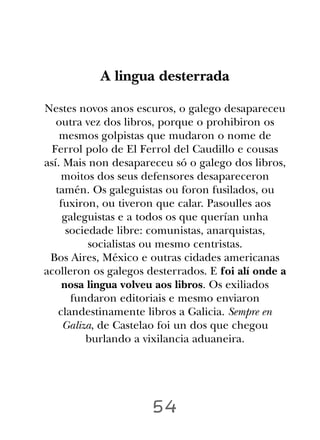 A lingua desterrada

Nestes novos anos escuros, o galego desapareceu
   outra vez dos libros, porque o prohibiron os
    mesmos golpistas que mudaron o nome de
  Ferrol polo de El Ferrol del Caudillo e cousas
así. Mais non desapareceu só o galego dos libros,
     moitos dos seus defensores desapareceron
   tamén. Os galeguistas ou foron fusilados, ou
    fuxiron, ou tiveron que calar. Pasoulles aos
     galeguistas e a todos os que querían unha
      sociedade libre: comunistas, anarquistas,
           socialistas ou mesmo centristas.
 Bos Aires, México e outras cidades americanas
acolleron os galegos desterrados. E foi alí onde a
     nosa lingua volveu aos libros. Os exiliados
       fundaron editoriais e mesmo enviaron
    clandestinamente libros a Galicia. Sempre en
     Galiza, de Castelao foi un dos que chegou
          burlando a vixilancia aduaneira.




                      54
 