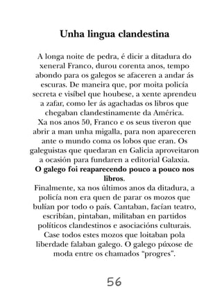 Unha lingua clandestina

   A longa noite de pedra, é dicir a ditadura do
    xeneral Franco, durou corenta anos, tempo
  abondo para os galegos se afaceren a andar ás
    escuras. De maneira que, por moita policía
 secreta e visíbel que houbese, a xente aprendeu
    a zafar, como ler ás agachadas os libros que
      chegaban clandestinamente da América.
   Xa nos anos 50, Franco e os seus tiveron que
 abrir a man unha migalla, para non apareceren
     ante o mundo coma os lobos que eran. Os
galeguistas que quedaran en Galicia aproveitaron
    a ocasión para fundaren a editorial Galaxia.
  O galego foi reaparecendo pouco a pouco nos
                       libros.
  Finalmente, xa nos últimos anos da ditadura, a
   policía non era quen de parar os mozos que
 bulían por todo o país. Cantaban, facían teatro,
     escribían, pintaban, militaban en partidos
   políticos clandestinos e asociacións culturais.
      Case todos estes mozos que loitaban pola
  liberdade falaban galego. O galego púxose de
        moda entre os chamados “progres”.


                      56
 
