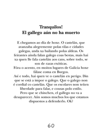 Tranquilos!
     El gallego aún no ha muerto

   E chegamos ao día de hoxe. O castelán, que
    avanzaba alegremente polas vilas e cidades
    galegas, anda xa bailando polas aldeas. Os
feirantes aínda falan galego coas bestas, mais hai
 xa quen lle fala castelán aos cans, sobre todo, se
               son de razas exóticas.
Fóra o acento, en moitos lugares de Galicia hoxe
              fálase coma en Burgos.
Así e todo, hai quen ve o castelán en perigo. Din
 que se está a impor o galego. Que o galego non
é cordial co castelán. Que os escolares non teñen
     liberdade para falar, e cousas polo estilo.
     Pero que se chinchen, el gallego no va a
desaparecer. Aún somos muchos los que estamos
           dispuestos a defenderlo. Ok?




                       60
 
