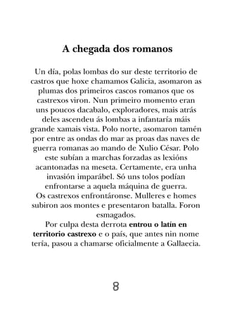 A chegada dos romanos

  Un día, polas lombas do sur deste territorio de
castros que hoxe chamamos Galicia, asomaron as
   plumas dos primeiros cascos romanos que os
  castrexos viron. Nun primeiro momento eran
  uns poucos dacabalo, exploradores, mais atrás
    deles ascendeu ás lombas a infantaría máis
grande xamais vista. Polo norte, asomaron tamén
por entre as ondas do mar as proas das naves de
 guerra romanas ao mando de Xulio César. Polo
     este subían a marchas forzadas as lexións
  acantonadas na meseta. Certamente, era unha
     invasión imparábel. Só uns tolos podían
     enfrontarse a aquela máquina de guerra.
  Os castrexos enfrontáronse. Mulleres e homes
subiron aos montes e presentaron batalla. Foron
                    esmagados.
     Por culpa desta derrota entrou o latín en
 territorio castrexo e o país, que antes nin nome
tería, pasou a chamarse oficialmente a Gallaecia.




                       8
 