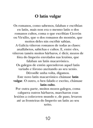 O latín vulgar

 Os romanos, como sabemos, falaban e escribían
    en latín, mais non era o mesmo latín o dos
  romanos cultos, coma o que escribían Cicerón
 ou Virxilio, que o dos romanos do montón, que
           moitos deles nin escribir sabían.
   A Galicia viñeron romanos de todas as clases:
    analfabetos, sabichas e cultos. E, entre eles,
viñeron tamén moitos bárbaros, é dicir, mozos de
    fóra do Imperio enrolados nas lexións, que
            falaban un latín macarrónico.
   Os galegos de entón aprenderon aquel latín
      variado e fórono axeitando ao seu xenio.
            Déronlle unha volta, digamos.
     Este novo latín macarrónico chámase latín
 vulgar. O outro, o ben falado e escrito, chámase
                      latín culto.
   Por outra parte, moitos mozos galegos, coma
     calquera outros bárbaros, marcharon coas
 lexións a coñeceren mundo e, de paso, levaron
    até as fronteiras do Imperio un latín ao seu
                         xeito.



                       10
 