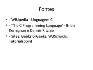 Fontes
• - Wikipedia - Linguagem C
• - 'The C Programming Language' - Brian
Kernighan e Dennis Ritchie
• - Sites: GeeksforGeeks, W3Schools,
Tutorialspoint
 