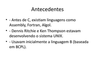 Antecedentes
• - Antes de C, existiam linguagens como
Assembly, Fortran, Algol.
• - Dennis Ritchie e Ken Thompson estavam
desenvolvendo o sistema UNIX.
• - Usavam inicialmente a linguagem B (baseada
em BCPL).
 