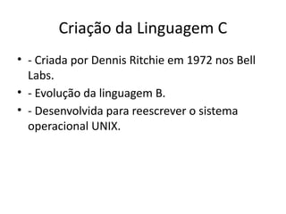 Criação da Linguagem C
• - Criada por Dennis Ritchie em 1972 nos Bell
Labs.
• - Evolução da linguagem B.
• - Desenvolvida para reescrever o sistema
operacional UNIX.
 