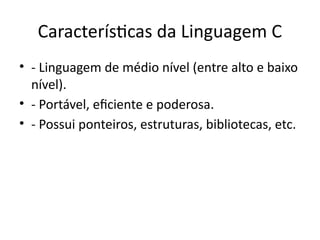 Características da Linguagem C
• - Linguagem de médio nível (entre alto e baixo
nível).
• - Portável, eficiente e poderosa.
• - Possui ponteiros, estruturas, bibliotecas, etc.
 