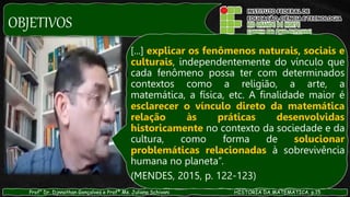OBJETIVOS
Prof° Dr. Djnnathan Gonçalves e Profª Ms. Juliana Schivani HISTÓRIA DA MATEMÁTICA, p.15
[...] explicar os fenômenos naturais, sociais e
culturais, independentemente do vínculo que
cada fenômeno possa ter com determinados
contextos como a religião, a arte, a
matemática, a física, etc. A finalidade maior é
esclarecer o vínculo direto da matemática
relação às práticas desenvolvidas
historicamente no contexto da sociedade e da
cultura, como forma de solucionar
problemáticas relacionadas à sobrevivência
humana no planeta”.
(MENDES, 2015, p. 122-123)
 