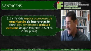 VANTAGENS
Prof° Dr. Djnnathan Gonçalves e Profª Ms. Juliana Schivani HISTÓRIA DA MATEMÁTICA, p.18
[...] a história explica o processo de
organização da interpretação
plural dos fenômenos sociais e
culturais de que fala(MENDES et al,
2018, p.147).
 