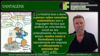 VANTAGENS
Prof° Dr. Djnnathan Gonçalves e Profª Ms. Juliana Schivani HISTÓRIA DA MATEMÁTICA, p.19
[...] a história leva o aluno
a pensar sobre conceitos
matemáticos sem a
linguagem técnica que
poderá ser uma barreira
inicial ao seu
entendimento. Ao mesmo
tempo, mostra como o
formalismo surge
naturalmente em resposta
ao refinamento e
precisão das
2011, p.92).
 