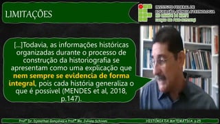 LIMITAÇÕES
Prof° Dr. Djnnathan Gonçalves e Profª Ms. Juliana Schivani HISTÓRIA DA MATEMÁTICA, p.25
[...]Todavia, as informações históricas
organizadas durante o processo de
construção da historiografia se
apresentam como uma explicação que
nem sempre se evidencia de forma
integral, pois cada história generaliza o
que é possível (MENDES et al, 2018,
p.147).
 