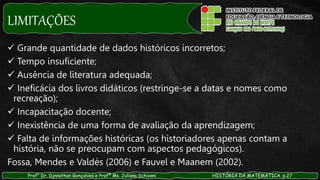 LIMITAÇÕES
Prof° Dr. Djnnathan Gonçalves e Profª Ms. Juliana Schivani HISTÓRIA DA MATEMÁTICA, p.27
 Grande quantidade de dados históricos incorretos;
 Tempo insuficiente;
 Ausência de literatura adequada;
 Ineficácia dos livros didáticos (restringe-se a datas e nomes como
recreação);
 Incapacitação docente;
 Inexistência de uma forma de avaliação da aprendizagem;
 Falta de informações históricas (os historiadores apenas contam a
história, não se preocupam com aspectos pedagógicos).
Fossa, Mendes e Valdés (2006) e Fauvel e Maanem (2002).
 
